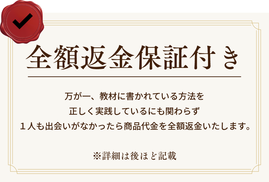 全額返金保証付き万が一、教材に書かれている方法を正しく実践しているにも関わらず１人も出会いがなかったら</p>
		商品代金を全額返金いたします。※詳細は後ほど記載